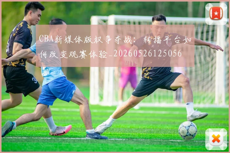 CBA新媒体版权争夺战:转播平台如何改变观赛体验_20260526125056