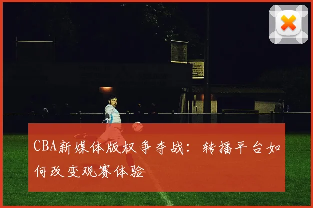 CBA新媒体版权争夺战:转播平台如何改变观赛体验